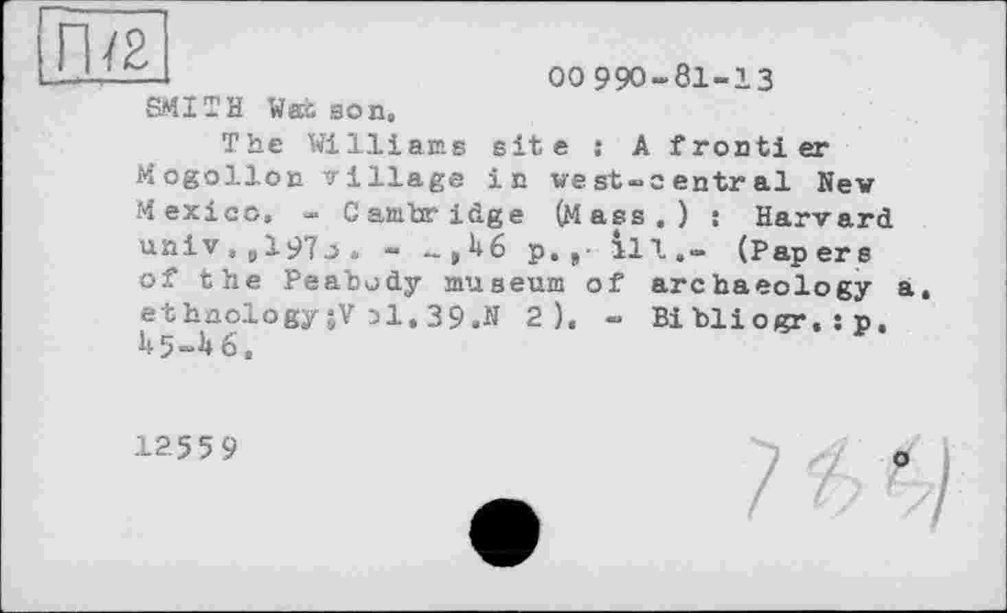 ﻿Il
00 990-81-13
sit e j A f ronti er in vest-îentral New Harvard (Pap er s
SMITH Wex son.
The Williams Mogollon village Mexico. « Cambridge (Mass,) univ , „ 197j , « ..,46 p.„- ill. of the Peabody museum of archaeology a ethnology;V 31.39.» 2 ). - Bibliogr,:p. 45-46,
125 5 9
о